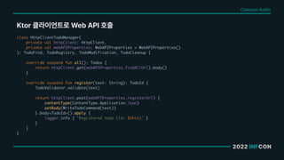 2022 INFCON
Ktor 클라이언트로 Web API 호출
Common Kotlin
class HttpClientTodoManager(
private val httpClient: HttpClient,
private val webAPIProperties: WebAPIProperties = WebAPIProperties()
): TodoFind, TodoRegistry, TodoModification, TodoCleanup {
override suspend fun all(): Todos {
return httpClient.get(webAPIProperties.findAllUrl).body()
}
override suspend fun register(text: String): TodoId {
TodoValidator.validate(text)
return httpClient.post(webAPIProperties.registerUrl) {
contentType(ContentType.Application.Json)
setBody(WriteTodoCommand(text))
}.body<TodoId>().apply {
logger.info { "Registered todo (id: $this)" }
}
}
}
 