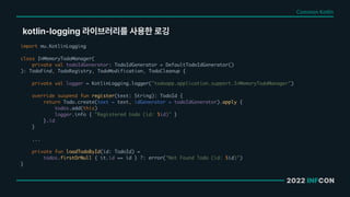 2022 INFCON
kotlin logging 라이브러리를 사용한 로깅
Common Kotlin
import mu.KotlinLogging
class InMemoryTodoManager(
private val todoIdGenerator: TodoIdGenerator = DefaultTodoIdGenerator()
): TodoFind, TodoRegistry, TodoModification, TodoCleanup {
private val logger = KotlinLogging.logger("todoapp.application.support.InMemoryTodoManager")
override suspend fun register(text: String): TodoId {
return Todo.create(text = text, idGenerator = todoIdGenerator).apply {
todos.add(this)
logger.info { "Registered todo (id: $id)" }
}.id
}
...
private fun loadTodoById(id: TodoId) =
todos.firstOrNull { it.id == id } ?: error("Not Found Todo (id: $id)")
}
 