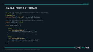 2022 INFCON
외부 자바스크립트 라이브러리 사용
https://kotlinlang.org/docs/browser-api-dom.html
!
// file:src/jsMain/kotlin/external/issorted/is-sorted.kt
@JsModule("is-sorted")
@JsNonModule
external fun <T> sorted(a: Array<T>): Boolean
// file:src/jsTest/kotlin/external/IsSortedTest.kt
import kotlin.test.Test
class IsSortedTest {
@Test
fun thingsShouldWork() {
assertTrue(sorted(arrayOf(1,2,3)))
}
@Test
fun thingsShouldBreak() {
assertFalse(sorted(arrayOf(3,1,2)))
}
}
Kotlin/JS
 