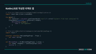 2022 INFCON
Kotlin/JS로 작성한 리액트 앱
// file:src/jsMain/kotlin/todoapp/TodoClientApplication.kt
import react.dom.client.createRoot
fun main() {
val container = document.getElementById("root") ?: error("Couldn't find root container!")
createRoot(container = container).render(
WelcomePage.create {
name = "SpringRunner"
}
)
}
// file:src/jsMain/kotlin/todoapp/ui/welcome/WelcomePage.kt
import react.*
external interface WelcomePageProps : Props {
var name: String
}
val WelcomePage = FC<WelcomePageProps> { props ->
val (name, setName) = useState(props.name)
section { ... }
}
Kotlin/JS
 