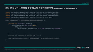 2022 INFCON
DSL로 작성한 스프링의 경량 함수형 프로그래밍 모델 with WebFlux.fn and WebMvc.fn
https://docs.spring.io/spring-framework/docs/current/reference/html/web-reactive.html#webflux-fn
!
import org.springframework.web.reactive.function.server.RouterFunction
import org.springframework.web.reactive.function.server.ServerRequest
import org.springframework.web.reactive.function.server.ServerResponse
import org.springframework.web.reactive.function.server.router
class IndexRouter : RouterFunction<ServerResponse> {
private val delegate = router {
accept(MediaType.TEXT_HTML).nest {
GET("/") {
ok().contentType(MediaType.TEXT_HTML).bodyValue(indexHtml)
}
}
}
private val indexHtml = buildString { ... }
override fun route(request: ServerRequest) = delegate.route(request)
}
Kotlin/JVM
 