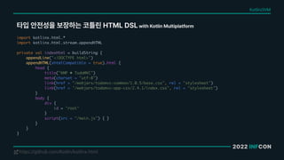 2022 INFCON
타입 안전성을 보장하는 코틀린 HTML DSL with Kotlin Multiplatform
https://github.com/Kotlin/kotlinx.html
!
import kotlinx.html.*
import kotlinx.html.stream.appendHTML
private val indexHtml = buildString {
appendLine("<!DOCTYPE html>")
appendHTML(xhtmlCompatible = true).html {
head {
title("KMP • TodoMVC")
meta(charset = "utf-8")
link(href = "/webjars/todomvc-common/1.0.5/base.css", rel = "stylesheet")
link(href = "/webjars/todomvc-app-css/2.4.1/index.css", rel = "stylesheet")
}
body {
div {
id = "root"
}
script(src = "/main.js") { }
}
}
}
Kotlin/JVM
 