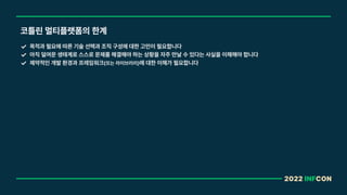 2022 INFCON
코틀린 멀티플랫폼의 한계
목적과 필요에 따른 기술 선택과 조직 구성에 대한 고민이 필요합니다
아직 덜여문 생태계로 스스로 문제를 해결해야 하는 상황을 자주 만날 수 있다는 사실을 이해해야 합니다
제약적인 개발 환경과 프레임워크 또는 라이브러리 에 대한 이해가 필요합니다
 