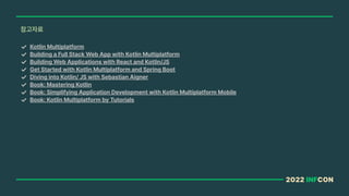 2022 INFCON
참고자료
Kotlin Multiplatform
Building a Full Stack Web App with Kotlin Multiplatform
Building Web Applications with React and Kotlin/JS
Get Started with Kotlin Multiplatform and Spring Boot
Diving into Kotlin/ JS with Sebastian Aigner
Book: Mastering Kotlin
Book: Simplifying Application Development with Kotlin Multiplatform Mobile
Book: Kotlin Multiplatform by Tutorials
 
