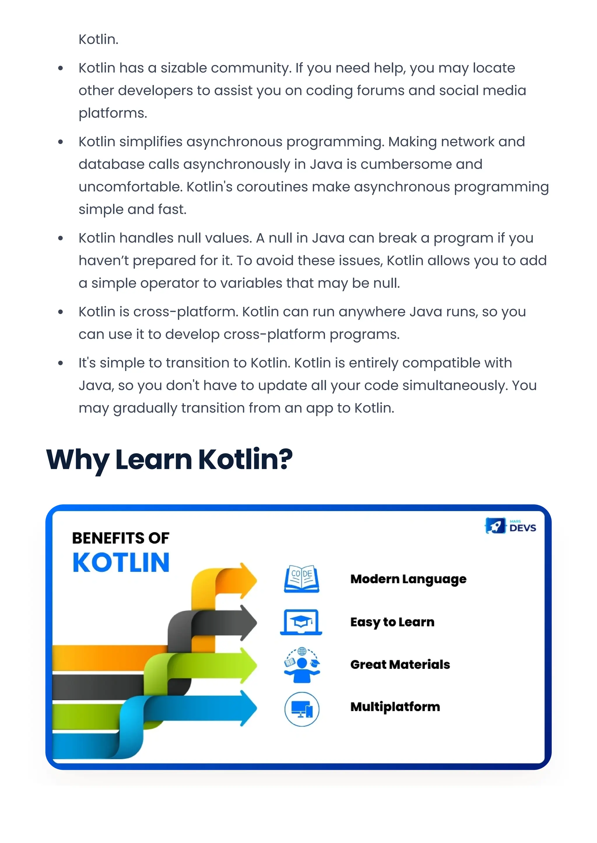 Kotlin.
Kotlin has a sizable community. If you need help, you may locate
other developers to assist you on coding forums and social media
platforms.
Kotlin simplifies asynchronous programming. Making network and
database calls asynchronously in Java is cumbersome and
uncomfortable. Kotlin's coroutines make asynchronous programming
simple and fast.
Kotlin handles null values. A null in Java can break a program if you
haven’t prepared for it. To avoid these issues, Kotlin allows you to add
a simple operator to variables that may be null.
Kotlin is cross-platform. Kotlin can run anywhere Java runs, so you
can use it to develop cross-platform programs.
It's simple to transition to Kotlin. Kotlin is entirely compatible with
Java, so you don't have to update all your code simultaneously. You
may gradually transition from an app to Kotlin.
Why Learn Kotlin?
Convert web pages and HTML files to PDF in your applications with the Pdfcrowd HTML to PDF API Printed with Pdfcrowd.com
 