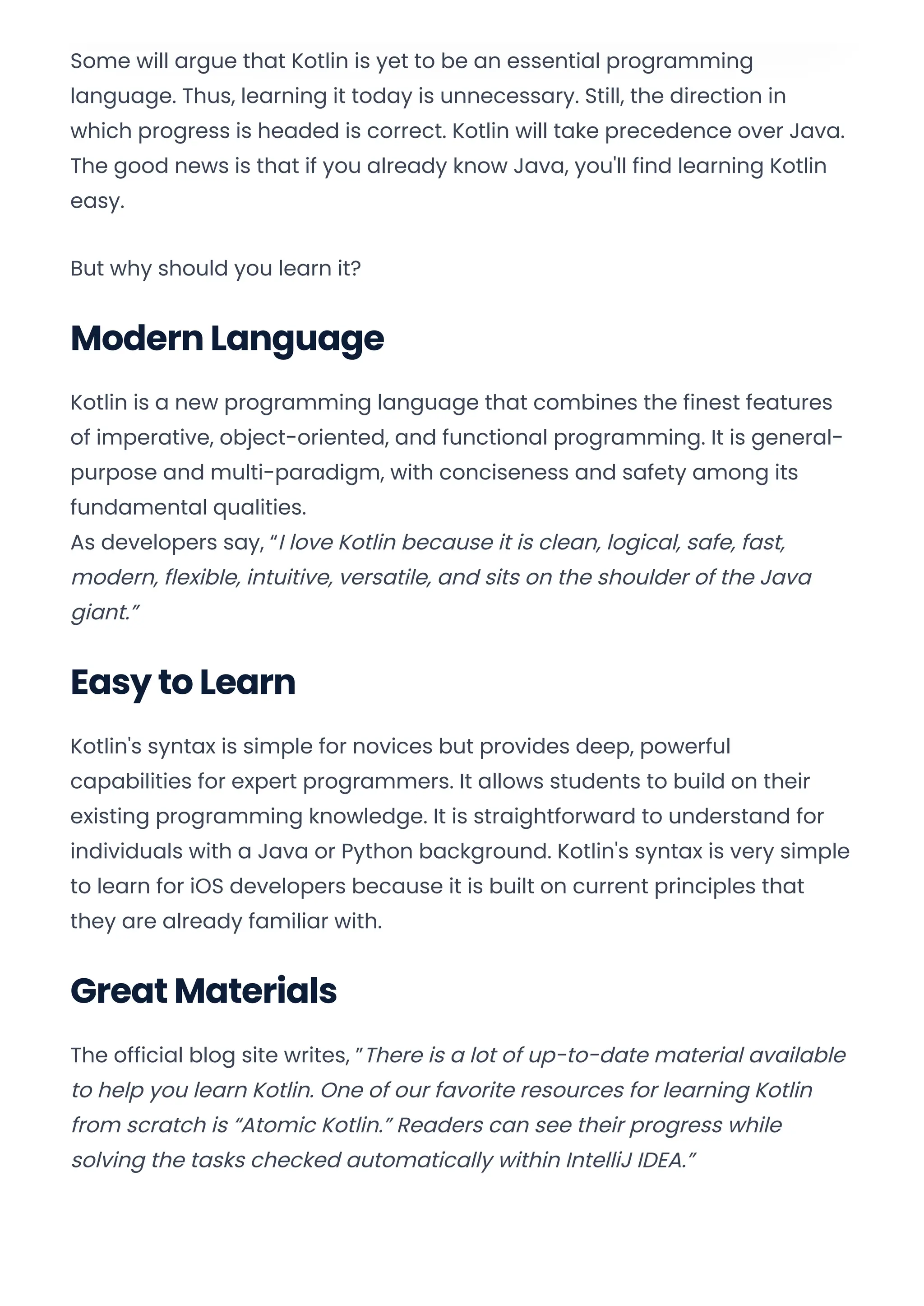 Some will argue that Kotlin is yet to be an essential programming
language. Thus, learning it today is unnecessary. Still, the direction in
which progress is headed is correct. Kotlin will take precedence over Java.
The good news is that if you already know Java, you'll find learning Kotlin
easy.
But why should you learn it?
Modern Language
Kotlin is a new programming language that combines the finest features
of imperative, object-oriented, and functional programming. It is general-
purpose and multi-paradigm, with conciseness and safety among its
fundamental qualities.
As developers say, “I love Kotlin because it is clean, logical, safe, fast,
modern, flexible, intuitive, versatile, and sits on the shoulder of the Java
giant.”
Easy to Learn
Kotlin's syntax is simple for novices but provides deep, powerful
capabilities for expert programmers. It allows students to build on their
existing programming knowledge. It is straightforward to understand for
individuals with a Java or Python background. Kotlin's syntax is very simple
to learn for iOS developers because it is built on current principles that
they are already familiar with.
Great Materials
The official blog site writes, ”There is a lot of up-to-date material available
to help you learn Kotlin. One of our favorite resources for learning Kotlin
from scratch is “Atomic Kotlin.” Readers can see their progress while
solving the tasks checked automatically within IntelliJ IDEA.”
Convert web pages and HTML files to PDF in your applications with the Pdfcrowd HTML to PDF API Printed with Pdfcrowd.com
 
