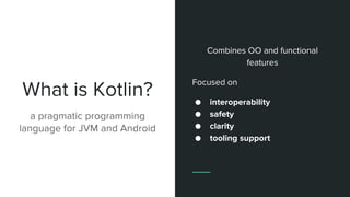 What is Kotlin?
a pragmatic programming
language for JVM and Android
Combines OO and functional
features
Focused on
● interoperability
● safety
● clarity
● tooling support
 
