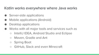 Kotlin works everywhere where Java works
● Server-side applications
● Mobile applications (Android)
● Desktop applications
● Works with all major tools and services such as
○ IntelliJ IDEA, Android Studio and Eclipse
○ Maven, Gradle and Ant
○ Spring Boot
○ GitHub, Slack and even Minecraft
 