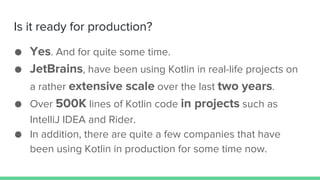 Is it ready for production?
● Yes. And for quite some time.
● JetBrains, have been using Kotlin in real-life projects on
a rather extensive scale over the last two years.
● Over 500K lines of Kotlin code in projects such as
IntelliJ IDEA and Rider.
● In addition, there are quite a few companies that have
been using Kotlin in production for some time now.
 