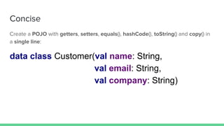 Concise
Create a POJO with getters, setters, equals(), hashCode(), toString() and copy() in
a single line:
data class Customer(val name: String,
val email: String,
val company: String)
 