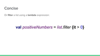 Concise
Or filter a list using a lambda expression:
val positiveNumbers = list.filter {it > 0}
 