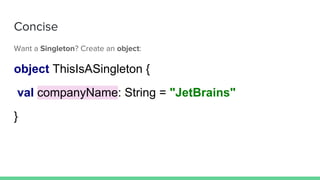 Concise
Want a Singleton? Create an object:
object ThisIsASingleton {
val companyName: String = "JetBrains"
}
 