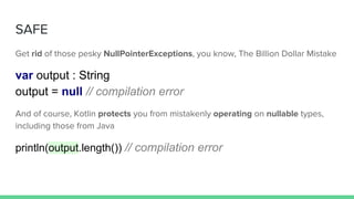 SAFE
Get rid of those pesky NullPointerExceptions, you know, The Billion Dollar Mistake
var output : String
output = null // compilation error
And of course, Kotlin protects you from mistakenly operating on nullable types,
including those from Java
println(output.length()) // compilation error
 
