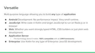 Versatile
Multi-purpose language allowing you to build any type of application
● Android Development: No performance impact. Very small runtime.
● JavaScript: Write code in Kotlin and target JavaScript to run on Node.js or in
browser
● Web: Whether you want strongly typed HTML, CSS builders or just plain web
development.
● Application Server
○ The technology doesn't matter. 100% compatible with all JVM frameworks.
● Enterprise: Use Kotlin for any type of Enterprise Java EE development.
 