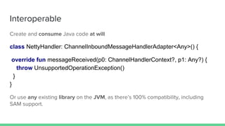 Create and consume Java code at will
class NettyHandler: ChannelInboundMessageHandlerAdapter<Any>() {
override fun messageReceived(p0: ChannelHandlerContext?, p1: Any?) {
throw UnsupportedOperationException()
}
}
Or use any existing library on the JVM, as there’s 100% compatibility, including
SAM support.
Interoperable
 