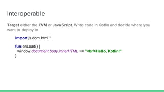 Interoperable
Target either the JVM or JavaScript. Write code in Kotlin and decide where you
want to deploy to
import js.dom.html.*
fun onLoad() {
window.document.body.innerHTML += "<br/>Hello, Kotlin!"
}
 