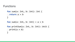 Functions
fun sum(a: Int, b: Int): Int {
return a + b
}
fun sum(a: Int, b: Int) = a + b
fun printSum(a: Int, b: Int): Unit {
print(a + b)
}
 