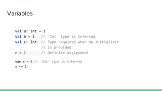 Variables
val a: Int = 1
val b = 1 // `Int` type is inferred
val c: Int // Type required when no initializer
// is provided
c = 1 // definite assignment
var x = 5 // `Int` type is inferred
x += 1
 