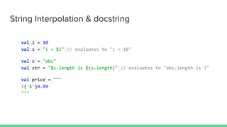 String Interpolation & docstring
val i = 10
val s = "i = $i" // evaluates to "i = 10"
val s = "abc"
val str = "$s.length is ${s.length}" // evaluates to "abc.length is 3"
val price = """
${'$'}9.99
"""
 