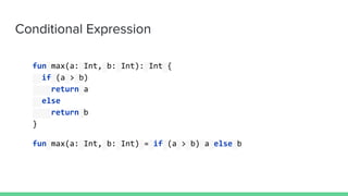Conditional Expression
fun max(a: Int, b: Int): Int {
if (a > b)
return a
else
return b
}
fun max(a: Int, b: Int) = if (a > b) a else b
 