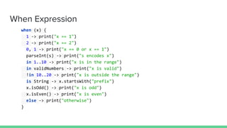 When Expression
when (x) {
1 -> print("x == 1")
2 -> print("x == 2")
0, 1 -> print("x == 0 or x == 1")
parseInt(s) -> print("s encodes x")
in 1..10 -> print("x is in the range")
in validNumbers -> print("x is valid")
!in 10..20 -> print("x is outside the range")
is String -> x.startsWith("prefix")
x.isOdd() -> print("x is odd")
x.isEven() -> print("x is even")
else -> print("otherwise")
}
 