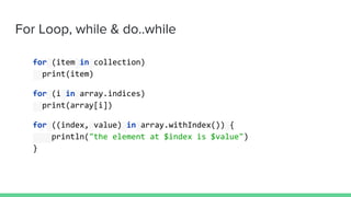 For Loop, while & do..while
for (item in collection)
print(item)
for (i in array.indices)
print(array[i])
for ((index, value) in array.withIndex()) {
println("the element at $index is $value")
}
 