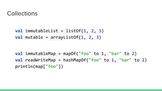 Collections
val immutableList = listOf(1, 2, 3)
val mutable = arrayListOf(1, 2, 3)
val immutableMap = mapOf("foo" to 1, "bar" to 2)
val readWriteMap = hashMapOf("foo" to 1, "bar" to 2)
println(map["foo"])
 