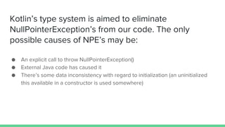 Kotlin’s type system is aimed to eliminate
NullPointerException’s from our code. The only
possible causes of NPE’s may be:
● An explicit call to throw NullPointerException()
● External Java code has caused it
● There’s some data inconsistency with regard to initialization (an uninitialized
this available in a constructor is used somewhere)
 