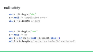 null safety
var a: String = "abc"
a = null // compilation error
val l = a.length // safe
var b: String? = "abc"
b = null // ok
val l = if (b != null) b.length else -1
val l = b.length // error: variable 'b' can be null
 