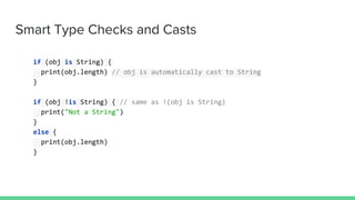 Smart Type Checks and Casts
if (obj is String) {
print(obj.length) // obj is automatically cast to String
}
if (obj !is String) { // same as !(obj is String)
print("Not a String")
}
else {
print(obj.length)
}
 