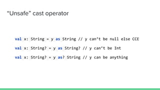 “Unsafe” cast operator
val x: String = y as String // y can’t be null else CCE
val x: String? = y as String? // y can’t be Int
val x: String? = y as? String // y can be anything
 