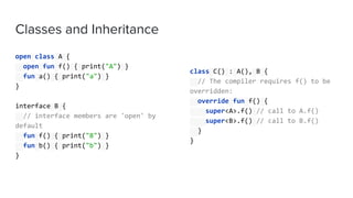 Classes and Inheritance
open class A {
open fun f() { print("A") }
fun a() { print("a") }
}
interface B {
// interface members are 'open' by
default
fun f() { print("B") }
fun b() { print("b") }
}
class C() : A(), B {
// The compiler requires f() to be
overridden:
override fun f() {
super<A>.f() // call to A.f()
super<B>.f() // call to B.f()
}
}
 