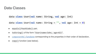 Data Classes
data class User(val name: String, val age: Int)
data class User(val name: String = "", val age: Int = 0)
● equals()/hashCode() pair,
● toString() of the form "User(name=John, age=42)",
● componentN() functions corresponding to the properties in their order of declaration,
● copy() function (see below).
 