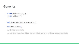 Generics
class Box<T>(t: T) {
var value = t
}
val box: Box<Int> = Box<Int>(1)
val box = Box(1)
// 1 has type Int,
// so the compiler figures out that we are talking about Box<Int>
 