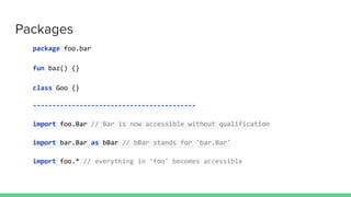 Packages
package foo.bar
fun baz() {}
class Goo {}
------------------------------------------
import foo.Bar // Bar is now accessible without qualification
import bar.Bar as bBar // bBar stands for 'bar.Bar'
import foo.* // everything in 'foo' becomes accessible
 