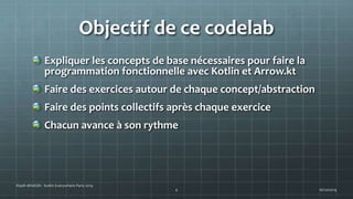 Objectif de ce codelab
Expliquer les concepts de base nécessaires pour faire la
programmation fonctionnelle avec Kotlin et Arrow.kt
Faire des exercices autour de chaque concept/abstraction
Faire des points collectifs après chaque exercice
Chacun avance à son rythme
16/10/2019
Riadh MNASRI - Kotlin Everywhere Paris 2019
4
 