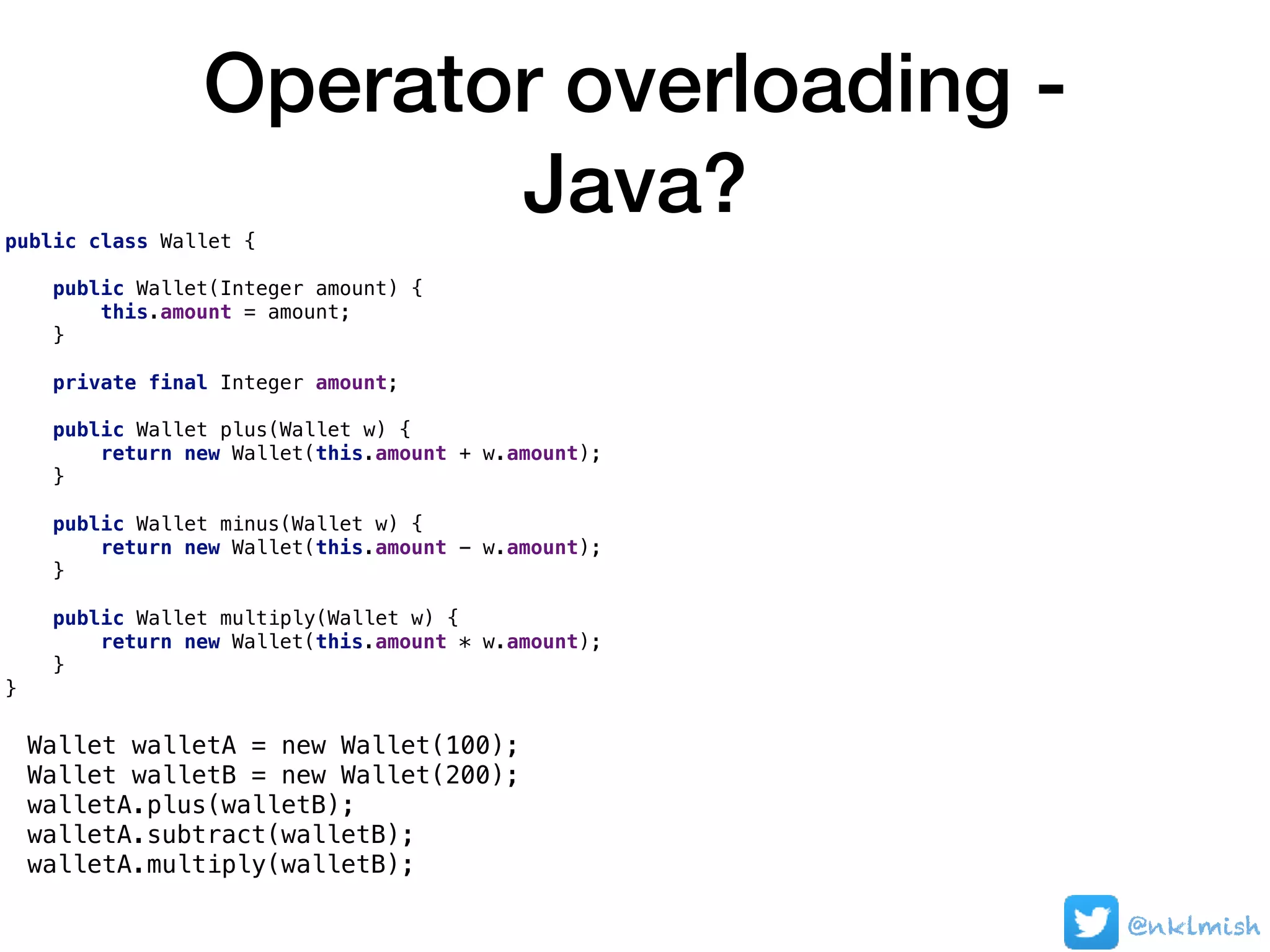 Operator overloading -
Java?public class Wallet {
public Wallet(Integer amount) {
this.amount = amount;
}
private final Integer amount;
public Wallet plus(Wallet w) {
return new Wallet(this.amount + w.amount);
}
public Wallet minus(Wallet w) {
return new Wallet(this.amount - w.amount);
}
public Wallet multiply(Wallet w) {
return new Wallet(this.amount * w.amount);
}
}
Wallet walletA = new Wallet(100);
Wallet walletB = new Wallet(200);
walletA.plus(walletB);
walletA.subtract(walletB);
walletA.multiply(walletB);
@nklmish
 