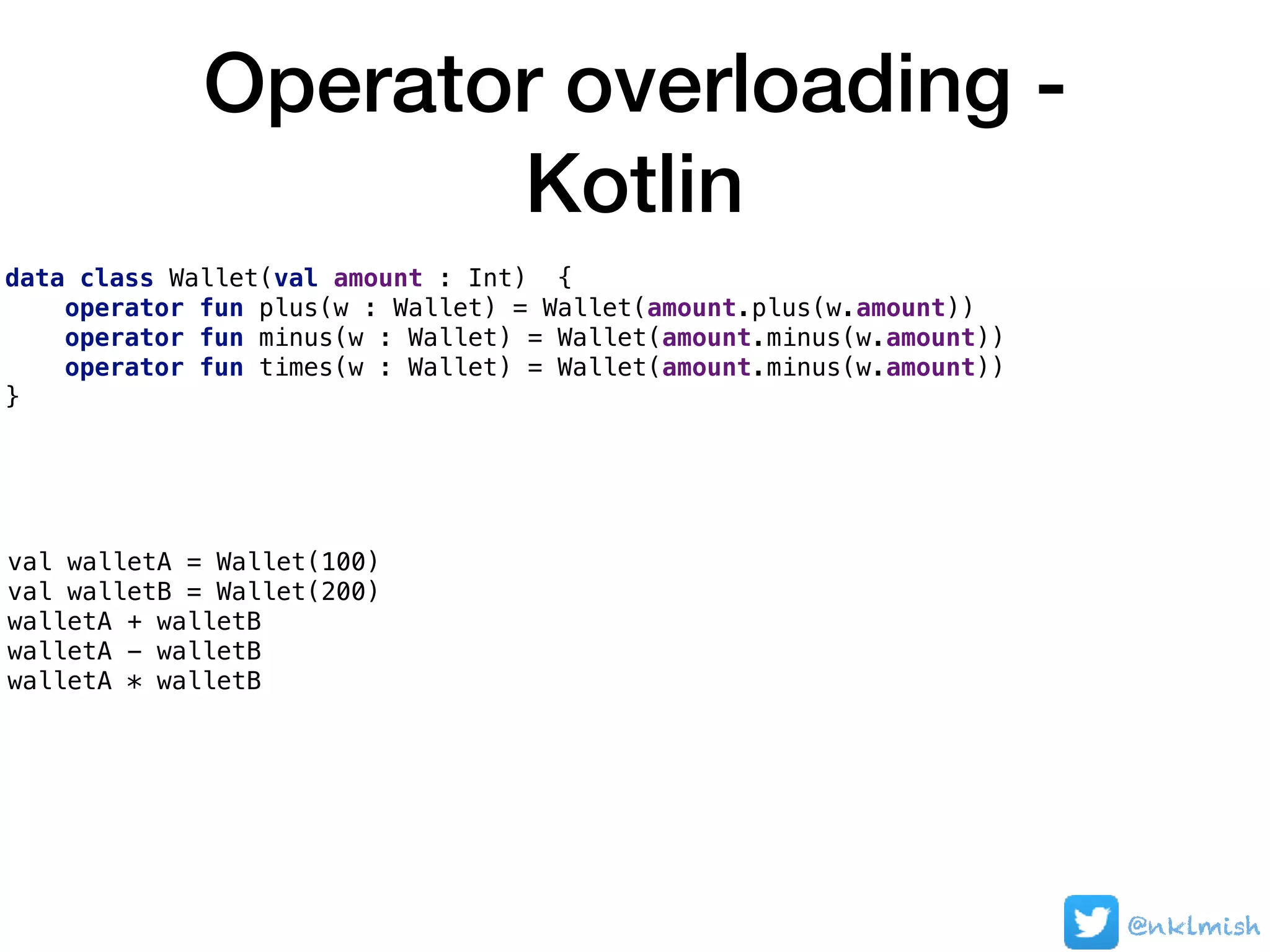 Operator overloading -
Kotlin
data class Wallet(val amount : Int) {
operator fun plus(w : Wallet) = Wallet(amount.plus(w.amount))
operator fun minus(w : Wallet) = Wallet(amount.minus(w.amount))
operator fun times(w : Wallet) = Wallet(amount.minus(w.amount))
}
val walletA = Wallet(100)
val walletB = Wallet(200)
walletA + walletB
walletA - walletB
walletA * walletB
@nklmish
 