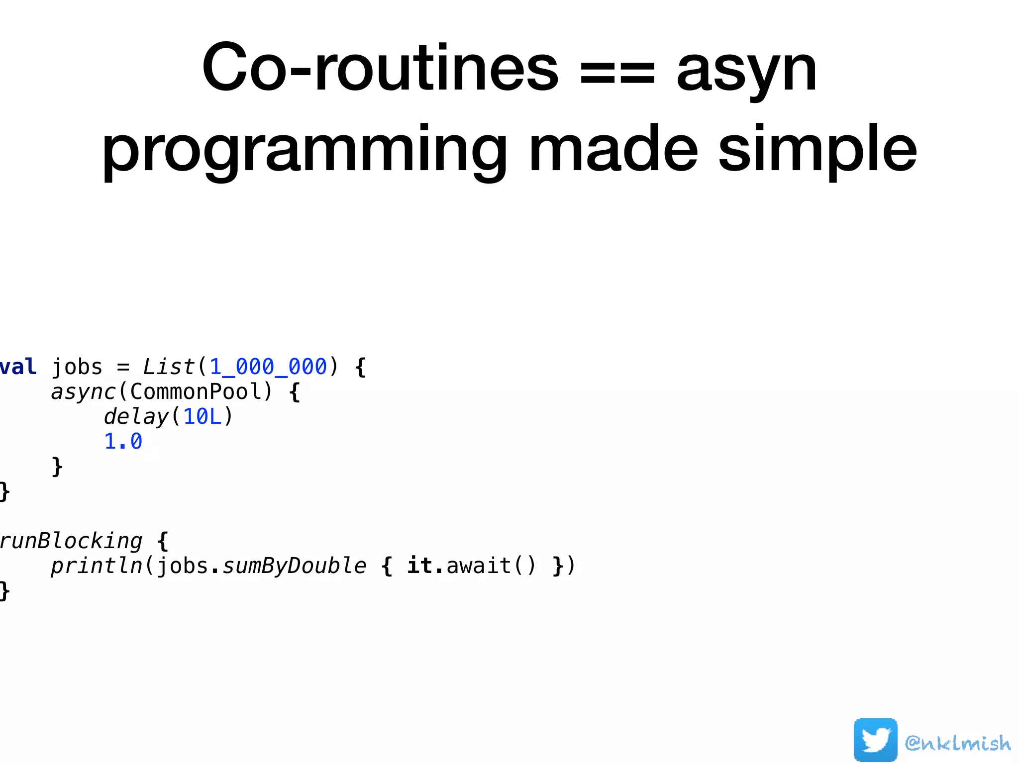 Co-routines == asyn
programming made simple
@nklmish
val jobs = List(1_000_000) {
async(CommonPool) {
delay(10L)
1.0
}
}
runBlocking {
println(jobs.sumByDouble { it.await() })
}
 