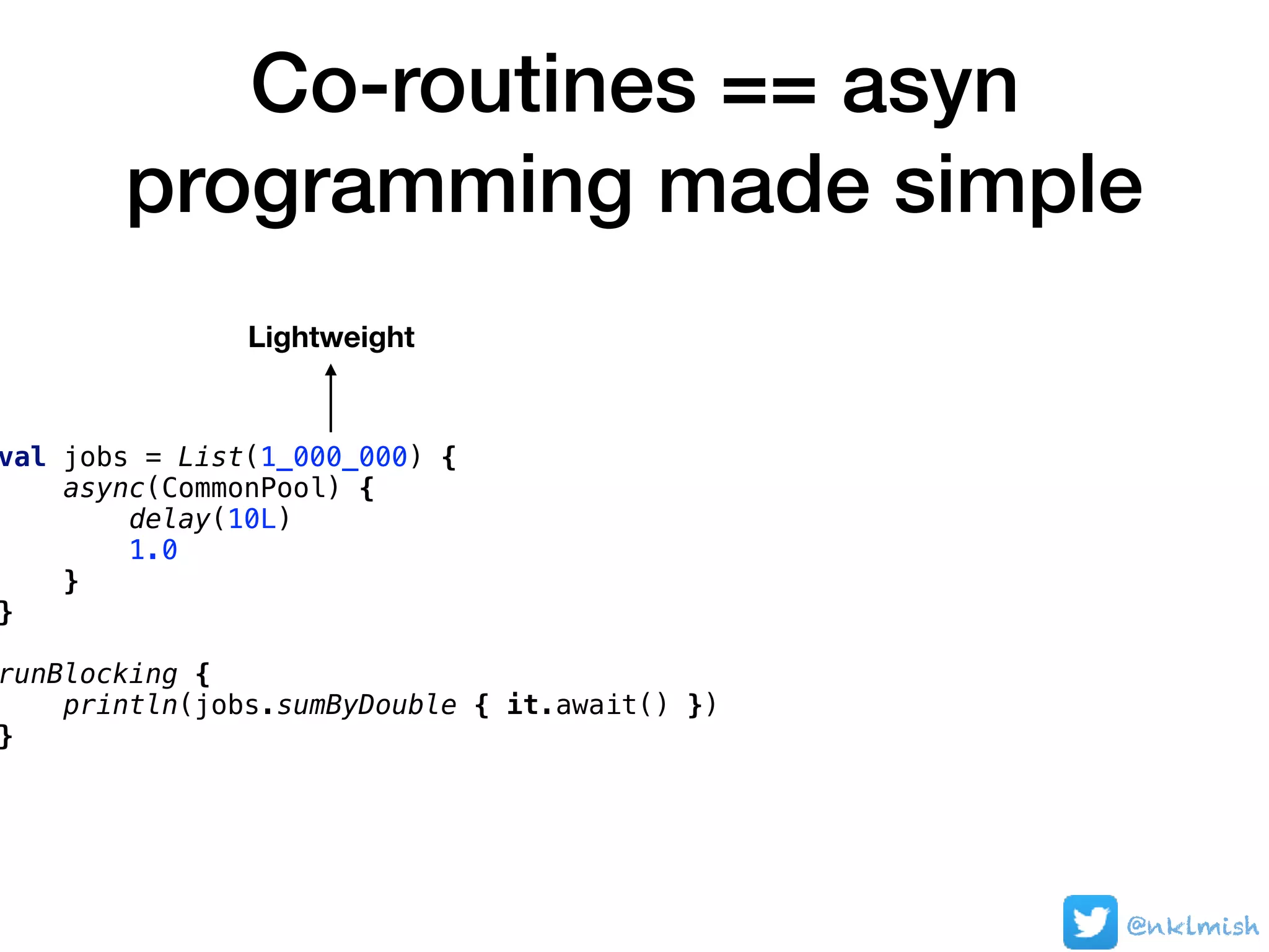 Co-routines == asyn
programming made simple
@nklmish
val jobs = List(1_000_000) {
async(CommonPool) {
delay(10L)
1.0
}
}
runBlocking {
println(jobs.sumByDouble { it.await() })
}
Lightweight
 