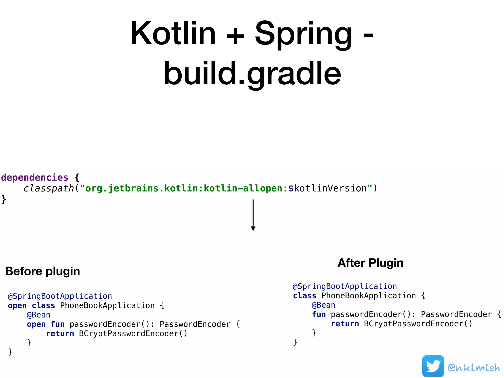 Kotlin + Spring -
build.gradle
@nklmish
dependencies {
classpath("org.jetbrains.kotlin:kotlin-allopen:$kotlinVersion")
}
Before plugin
After Plugin
@SpringBootApplication
open class PhoneBookApplication {
@Bean
open fun passwordEncoder(): PasswordEncoder {
return BCryptPasswordEncoder()
}
}
@SpringBootApplication
class PhoneBookApplication {
@Bean
fun passwordEncoder(): PasswordEncoder {
return BCryptPasswordEncoder()
}
}
 