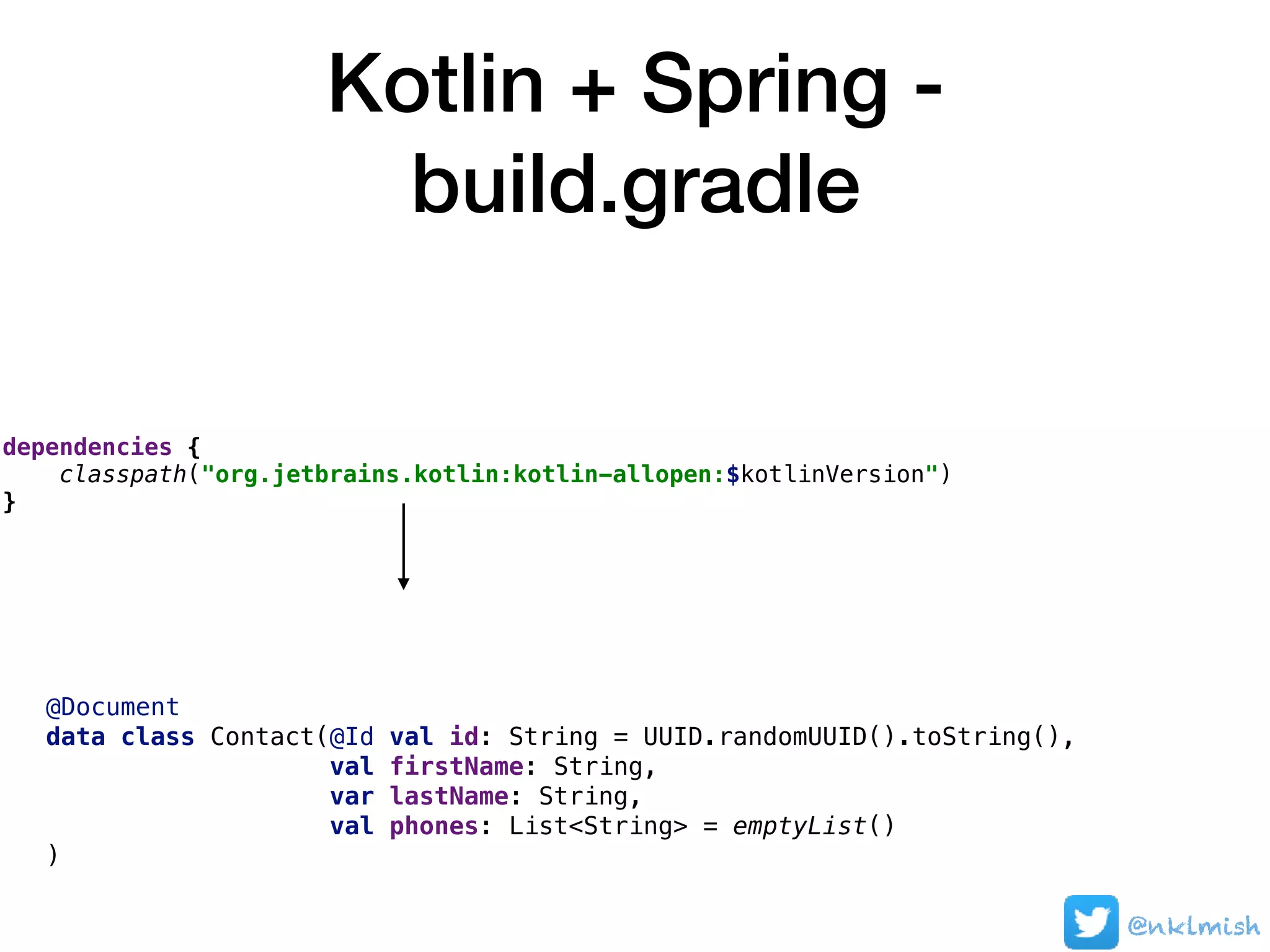 Kotlin + Spring -
build.gradle
@nklmish
dependencies {
classpath("org.jetbrains.kotlin:kotlin-allopen:$kotlinVersion")
}
@Document
data class Contact(@Id val id: String = UUID.randomUUID().toString(),
val firstName: String,
var lastName: String,
val phones: List<String> = emptyList()
)
 