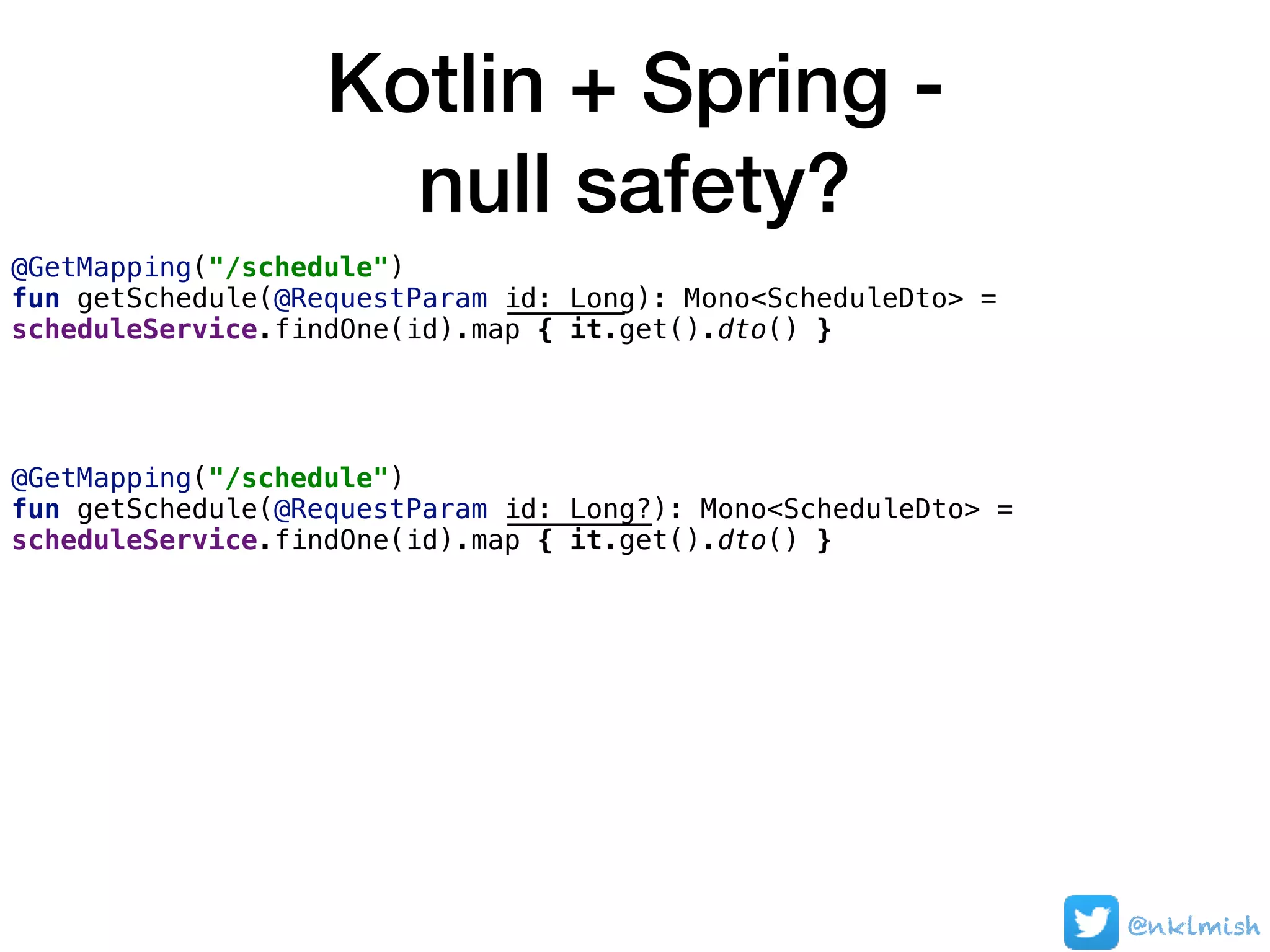 Kotlin + Spring -  
null safety?
@nklmish
@GetMapping("/schedule")
fun getSchedule(@RequestParam id: Long): Mono<ScheduleDto> =
scheduleService.findOne(id).map { it.get().dto() }
@GetMapping("/schedule")
fun getSchedule(@RequestParam id: Long?): Mono<ScheduleDto> =
scheduleService.findOne(id).map { it.get().dto() }
 
