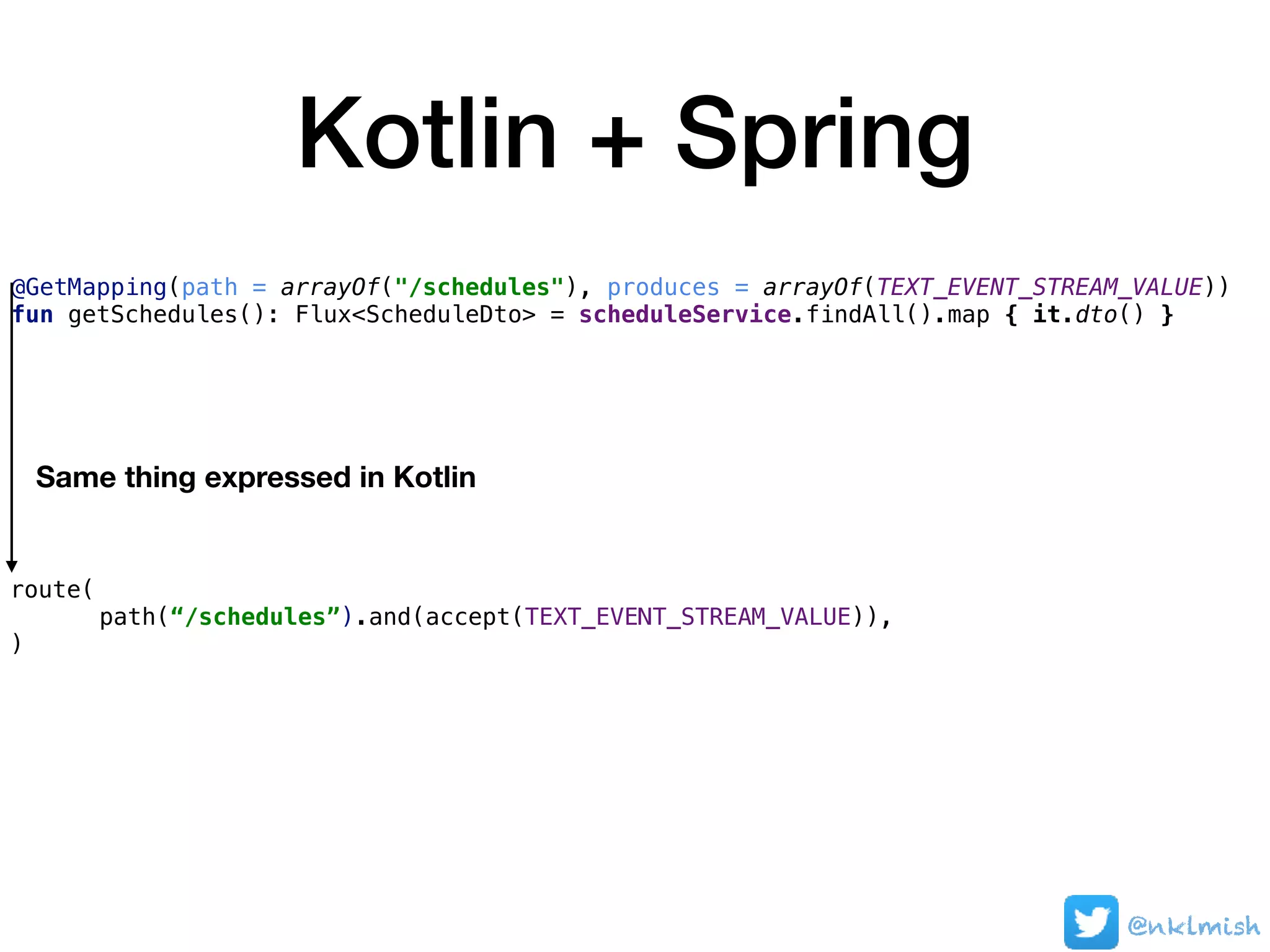 Kotlin + Spring
@nklmish
@GetMapping(path = arrayOf("/schedules"), produces = arrayOf(TEXT_EVENT_STREAM_VALUE))
fun getSchedules(): Flux<ScheduleDto> = scheduleService.findAll().map { it.dto() }
route(
path(“/schedules”).and(accept(TEXT_EVENT_STREAM_VALUE)),
)
Same thing expressed in Kotlin
 