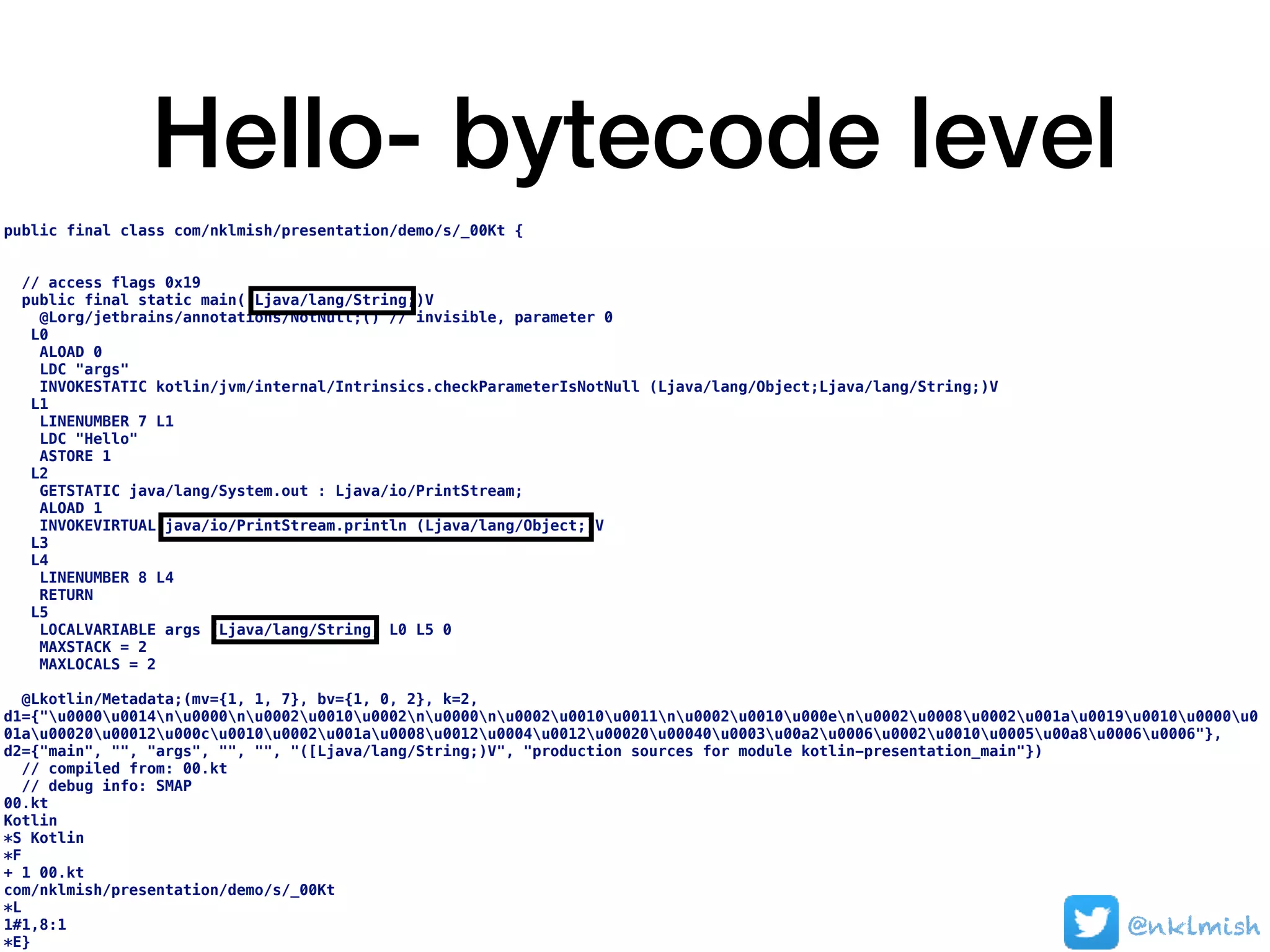 Hello- bytecode level
public final class com/nklmish/presentation/demo/s/_00Kt {
// access flags 0x19
public final static main([Ljava/lang/String;)V
@Lorg/jetbrains/annotations/NotNull;() // invisible, parameter 0
L0
ALOAD 0
LDC "args"
INVOKESTATIC kotlin/jvm/internal/Intrinsics.checkParameterIsNotNull (Ljava/lang/Object;Ljava/lang/String;)V
L1
LINENUMBER 7 L1
LDC "Hello"
ASTORE 1
L2
GETSTATIC java/lang/System.out : Ljava/io/PrintStream;
ALOAD 1
INVOKEVIRTUAL java/io/PrintStream.println (Ljava/lang/Object;)V
L3
L4
LINENUMBER 8 L4
RETURN
L5
LOCALVARIABLE args [Ljava/lang/String; L0 L5 0
MAXSTACK = 2
MAXLOCALS = 2
@Lkotlin/Metadata;(mv={1, 1, 7}, bv={1, 0, 2}, k=2,
d1={"u0000u0014nu0000nu0002u0010u0002nu0000nu0002u0010u0011nu0002u0010u000enu0002u0008u0002u001au0019u0010u0000u0
01au00020u00012u000cu0010u0002u001au0008u0012u0004u0012u00020u00040u0003u00a2u0006u0002u0010u0005u00a8u0006u0006"},
d2={"main", "", "args", "", "", "([Ljava/lang/String;)V", "production sources for module kotlin-presentation_main"})
// compiled from: 00.kt
// debug info: SMAP
00.kt
Kotlin
*S Kotlin
*F
+ 1 00.kt
com/nklmish/presentation/demo/s/_00Kt
*L
1#1,8:1
*E}
@nklmish
 