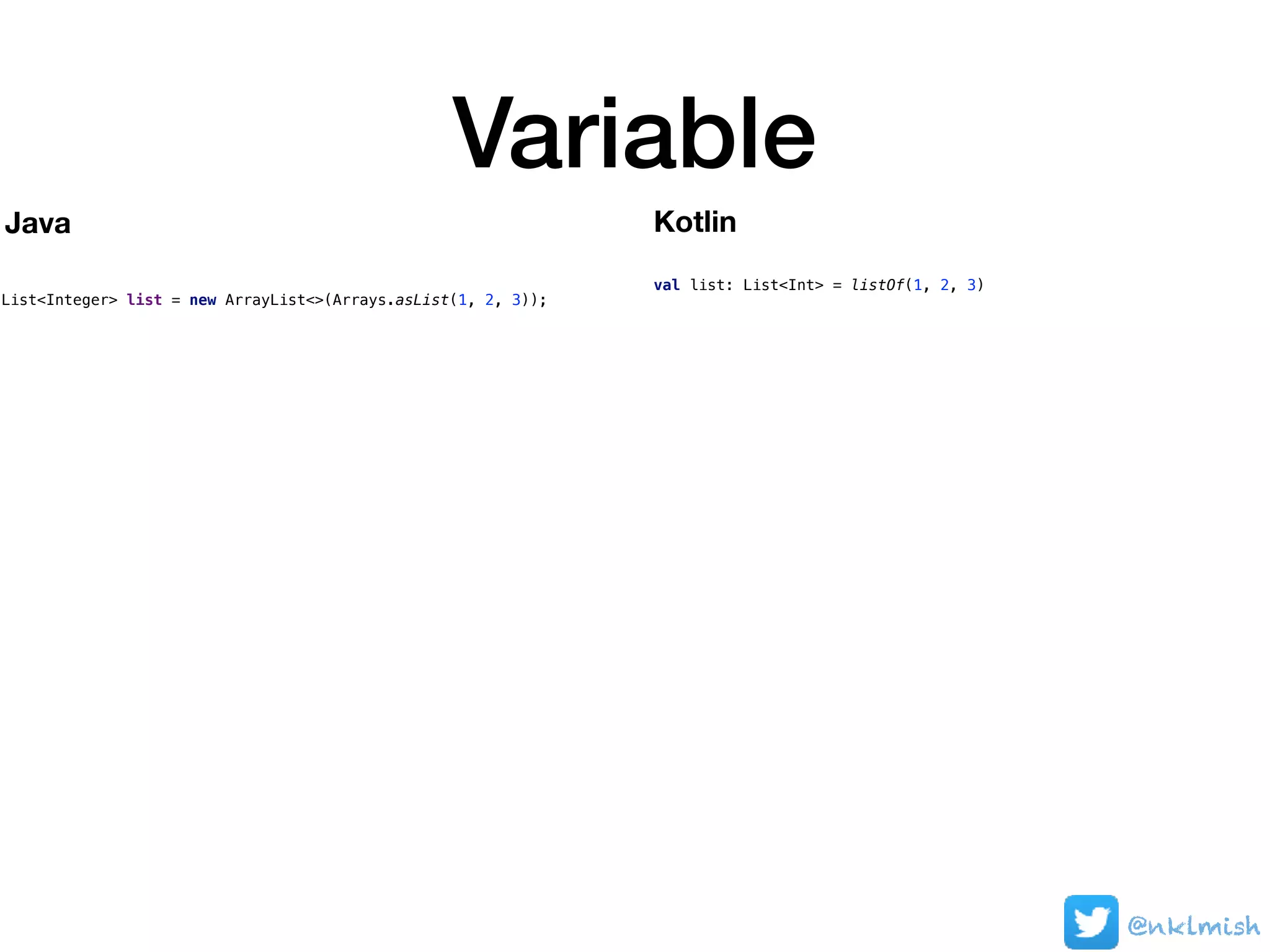 Variable
@nklmish
List<Integer> list = new ArrayList<>(Arrays.asList(1, 2, 3));
val list: List<Int> = listOf(1, 2, 3)
Java Kotlin
 