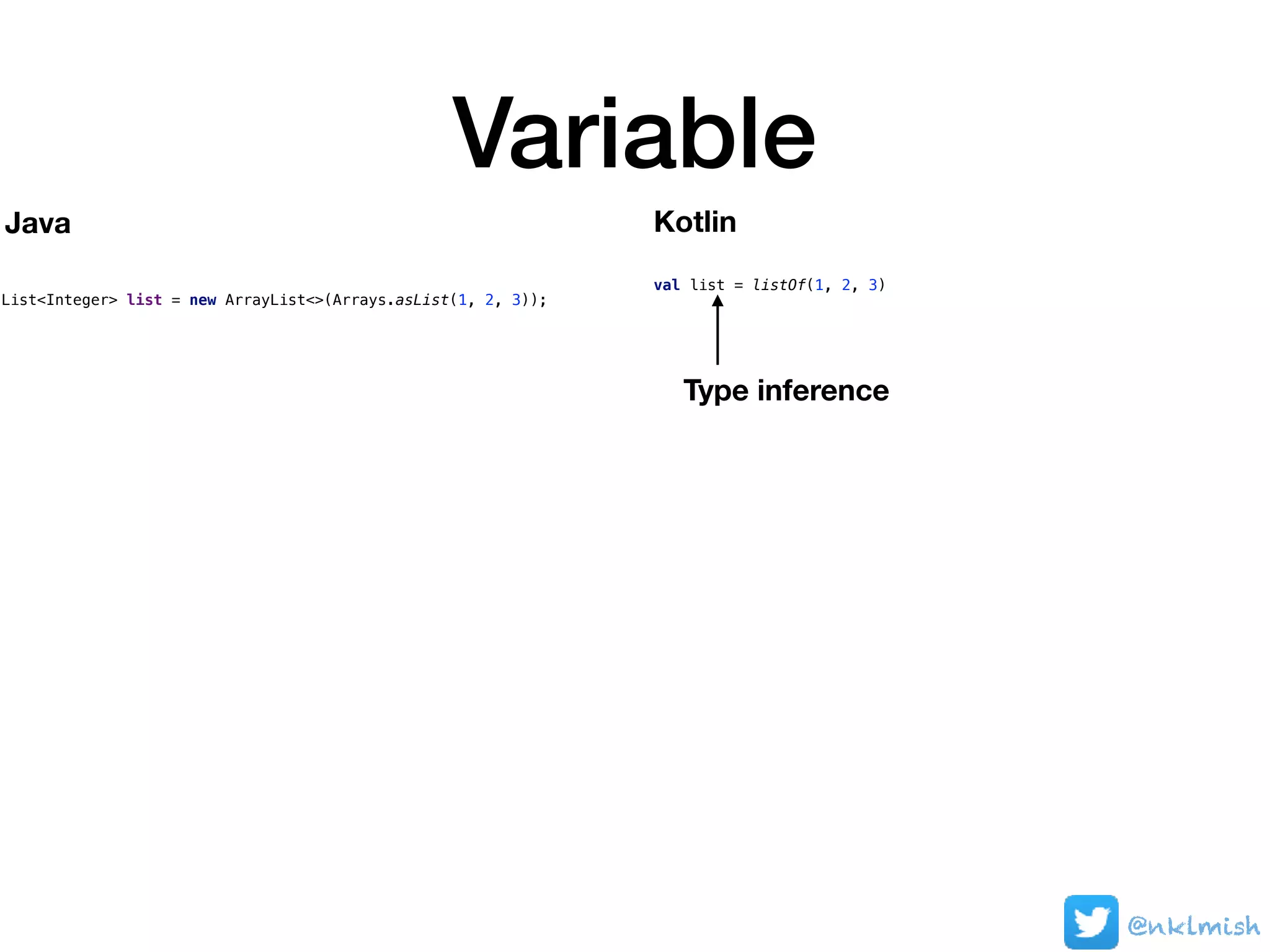 Variable
@nklmish
List<Integer> list = new ArrayList<>(Arrays.asList(1, 2, 3));
val list = listOf(1, 2, 3)
Java Kotlin
Type inference
 