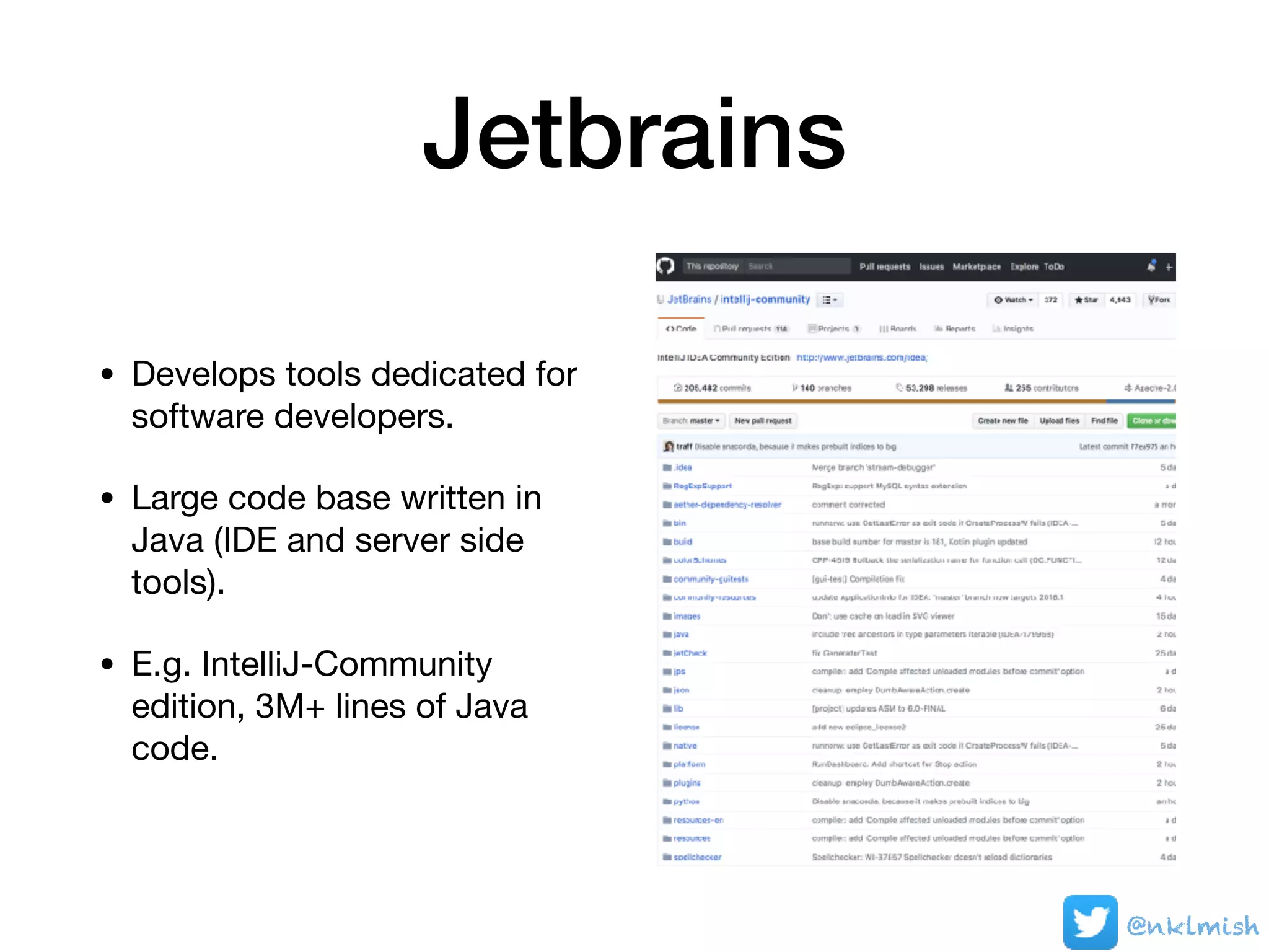 Jetbrains
• Develops tools dedicated for
software developers.

• Large code base written in
Java (IDE and server side
tools). 

• E.g. IntelliJ-Community
edition, 3M+ lines of Java
code.
@nklmish
 