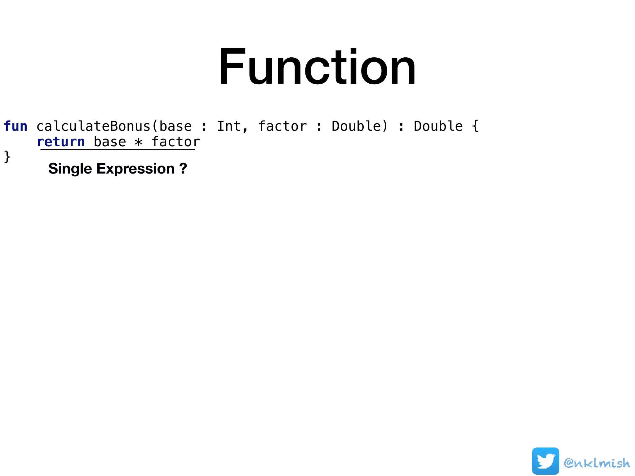Function
fun calculateBonus(base : Int, factor : Double) : Double {
return base * factor
}
Single Expression ?
@nklmish
 