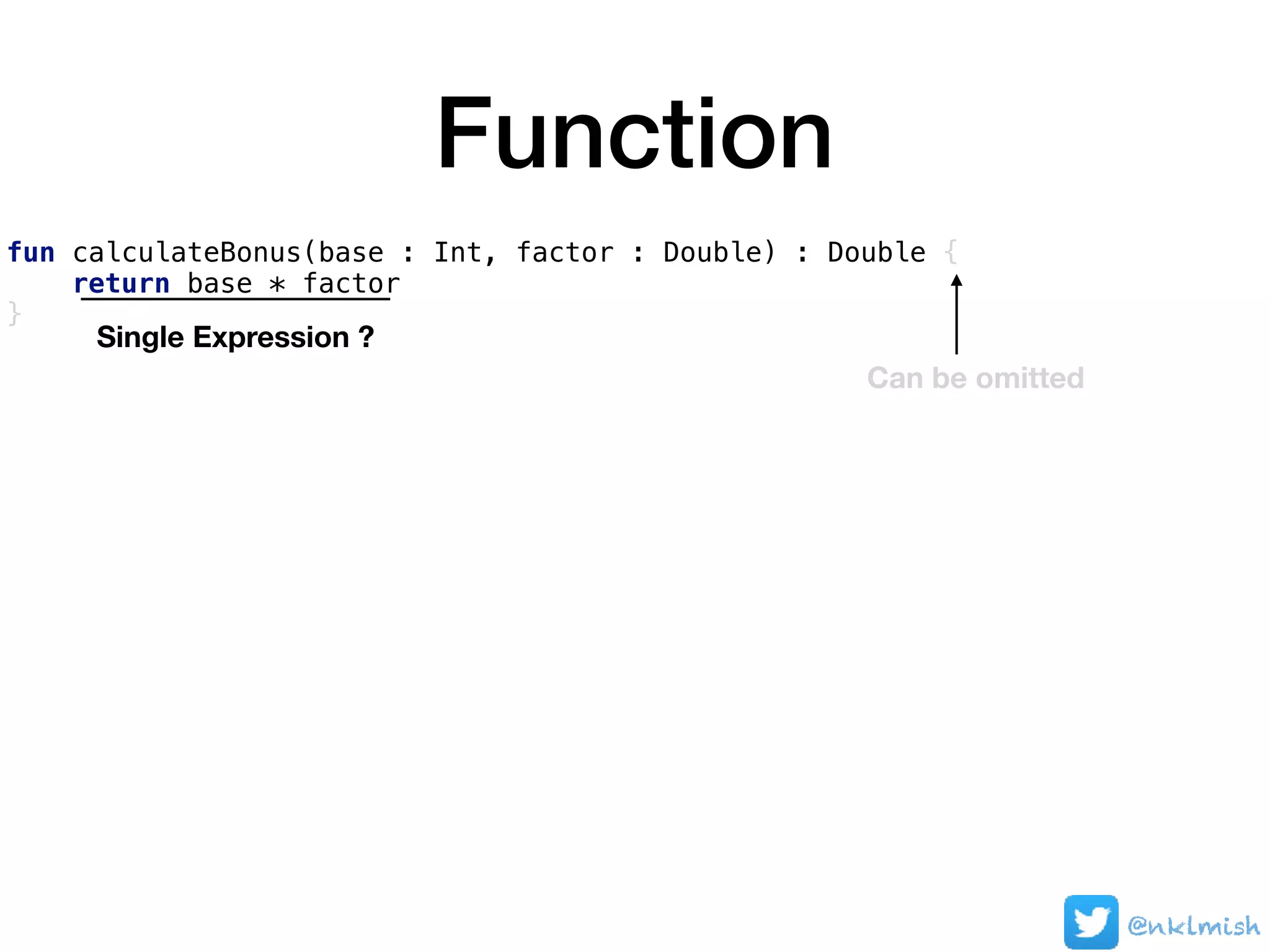 Function
fun calculateBonus(base : Int, factor : Double) : Double {
return base * factor
}
Single Expression ?
Can be omitted
@nklmish
 